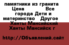 памятники из гранита › Цена ­ 10 000 - Все города Дети и материнство » Другое   . Ханты-Мансийский,Ханты-Мансийск г.
